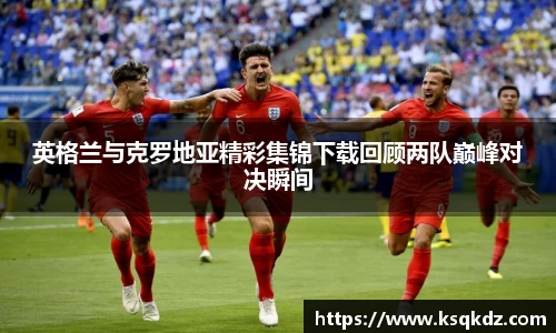 英格兰与克罗地亚精彩集锦下载回顾两队巅峰对决瞬间