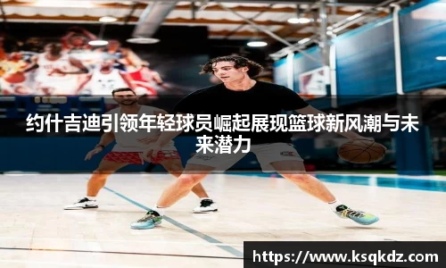 约什吉迪引领年轻球员崛起展现篮球新风潮与未来潜力